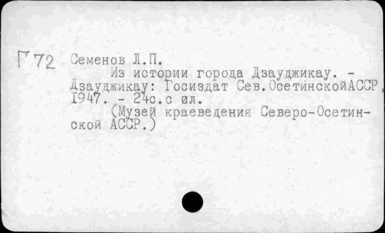 ﻿Г 72
Семенов Л.П.
Из истории города Дзауджикау. -Дзауджикау: Госиздат Сев.ОсетинскойАССР 1947. - 24с. с вл.
(Музей краеведения Северо-Осетинской АССР.)